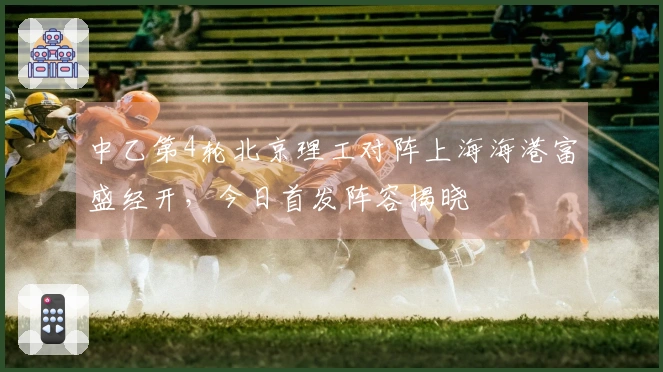 中乙第4轮北京理工对阵上海海港富盛经开，今日首发阵容揭晓