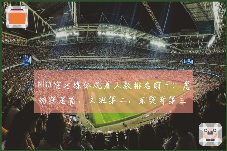NBA官方媒体观看人数排名前十：詹姆斯居首，文班第二，东契奇第三，库里第四，里夫斯第十