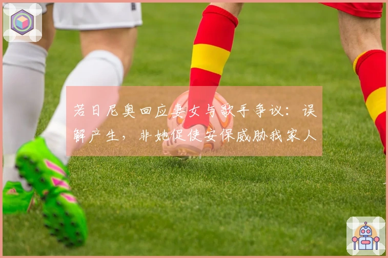 若日尼奥回应妻女与歌手争议：误解产生，非她促使安保威胁我家人