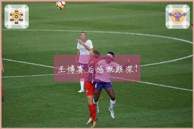 王博赛后感慨颇深！
