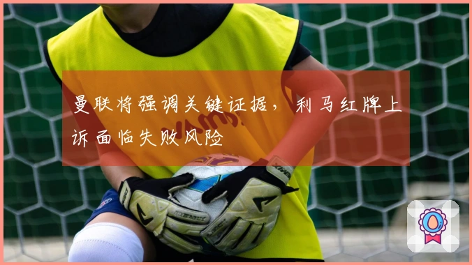曼联将强调关键证据，利马红牌上诉面临失败风险