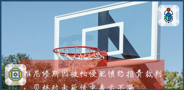 维尼修斯因被帕侵犯愤怒指责裁判，贝林对未获传中表示不满