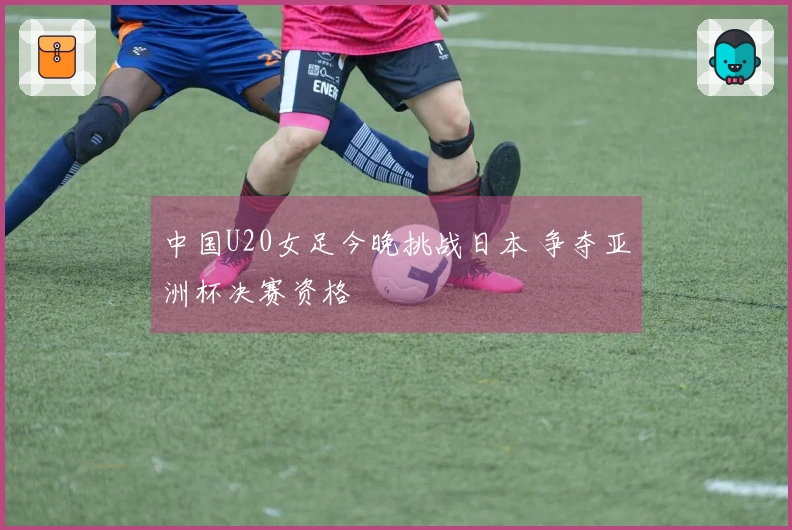 中国U20女足今晚挑战日本 争夺亚洲杯决赛资格