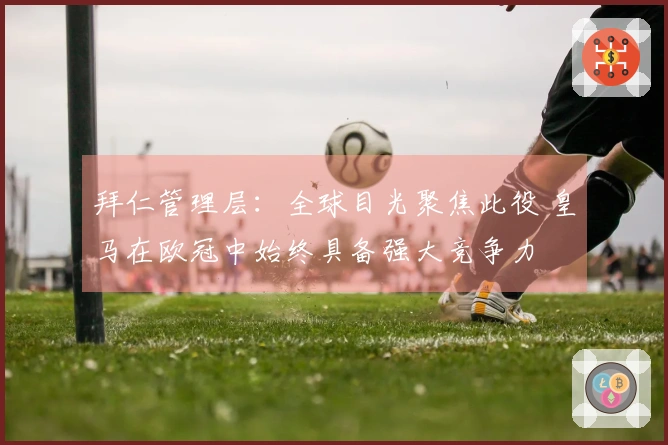 拜仁管理层：全球目光聚焦此役 皇马在欧冠中始终具备强大竞争力