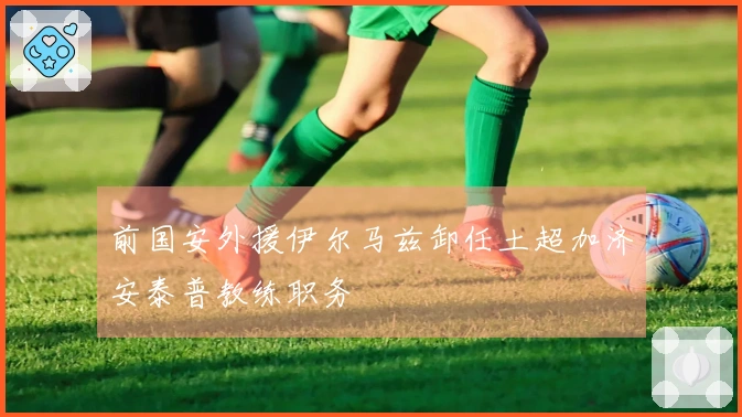 前国安外援伊尔马兹卸任土超加济安泰普教练职务