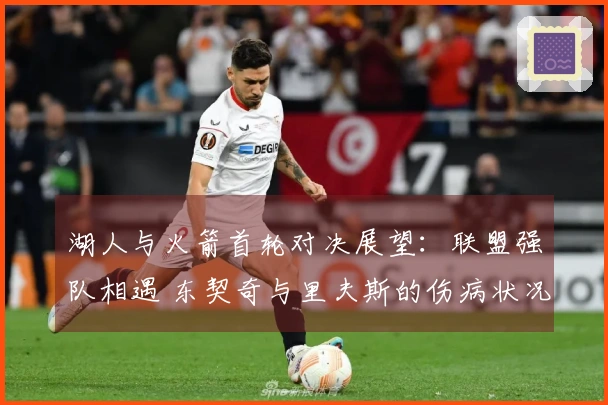 湖人与火箭首轮对决展望：联盟强队相遇 东契奇与里夫斯的伤病状况成焦点