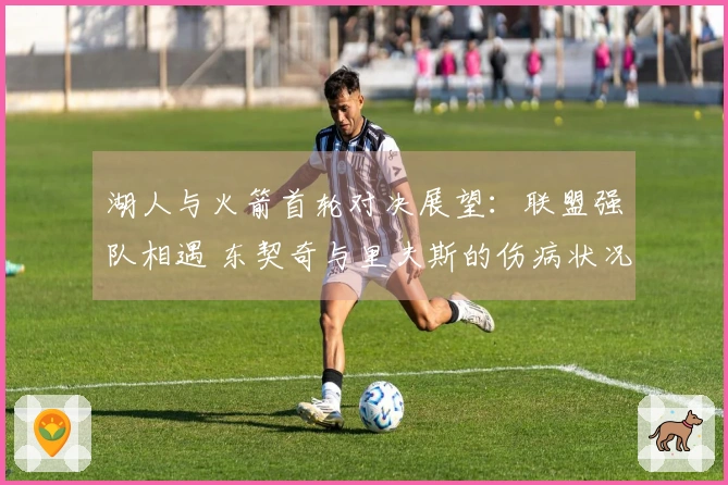 湖人与火箭首轮对决展望：联盟强队相遇 东契奇与里夫斯的伤病状况成焦点