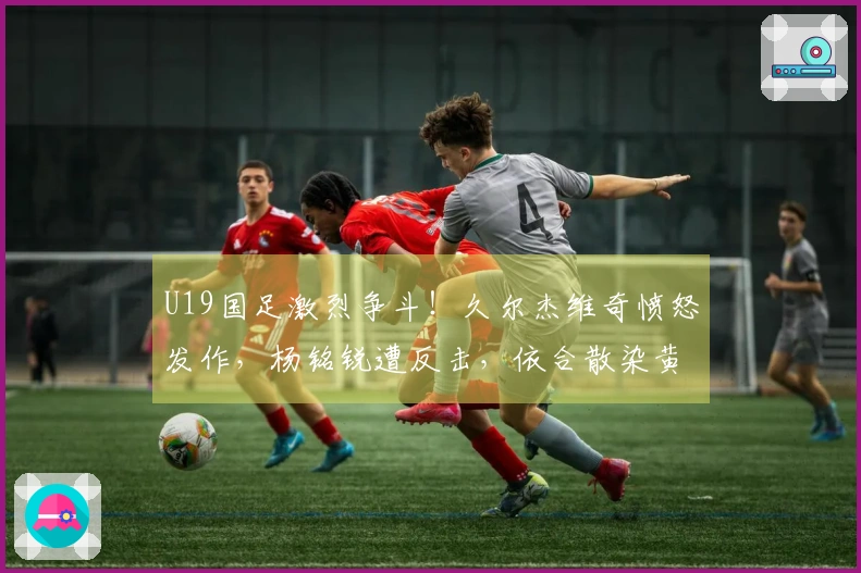 U19国足激烈争斗！久尔杰维奇愤怒发作，杨铭锐遭反击，依合散染黄牌