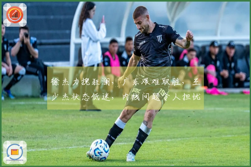 徐杰力挽狂澜，广东艰难取胜，王少杰状态低迷，内线问题令人担忧
