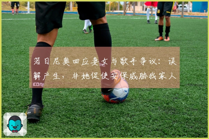 若日尼奥回应妻女与歌手争议：误解产生，非她促使安保威胁我家人