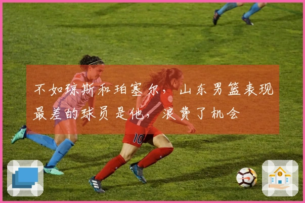 不如琼斯和珀塞尔，山东男篮表现最差的球员是他，浪费了机会