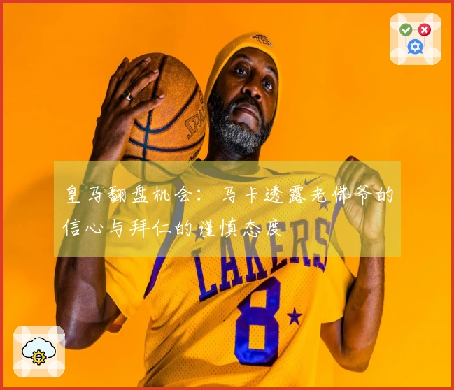 皇马翻盘机会：马卡透露老佛爷的信心与拜仁的谨慎态度