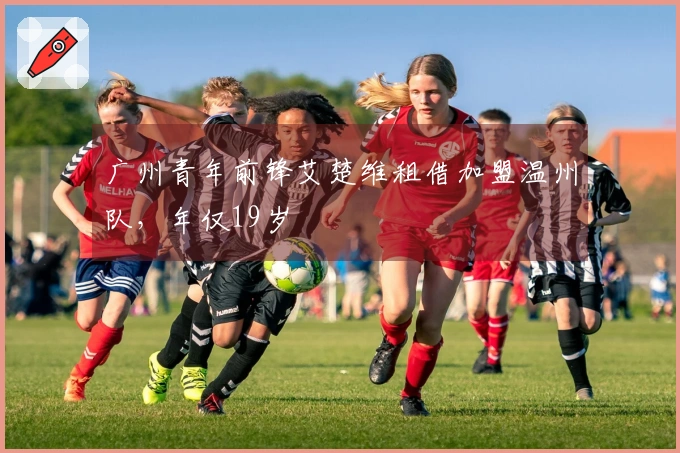 广州青年前锋艾楚维租借加盟温州队，年仅19岁