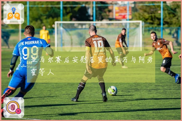 亚马尔赛后安慰落寞的莱万与阿劳霍等人