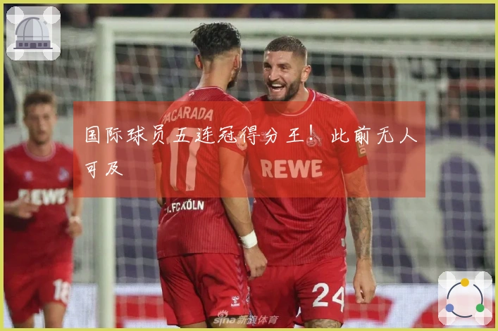 国际球员五连冠得分王！此前无人可及