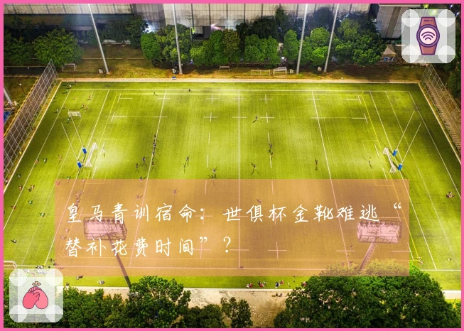 皇马青训宿命：世俱杯金靴难逃“替补花费时间”？