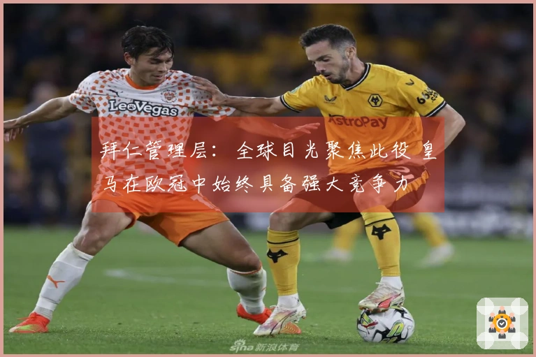 拜仁管理层：全球目光聚焦此役 皇马在欧冠中始终具备强大竞争力