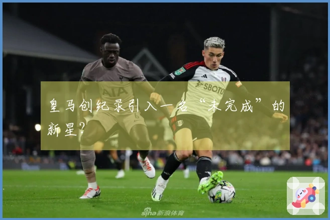 皇马创纪录引入一名“未完成”的新星？