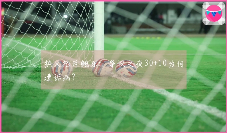 热火怒斥鲍尔：争议之夜30+10为何遭诟病？