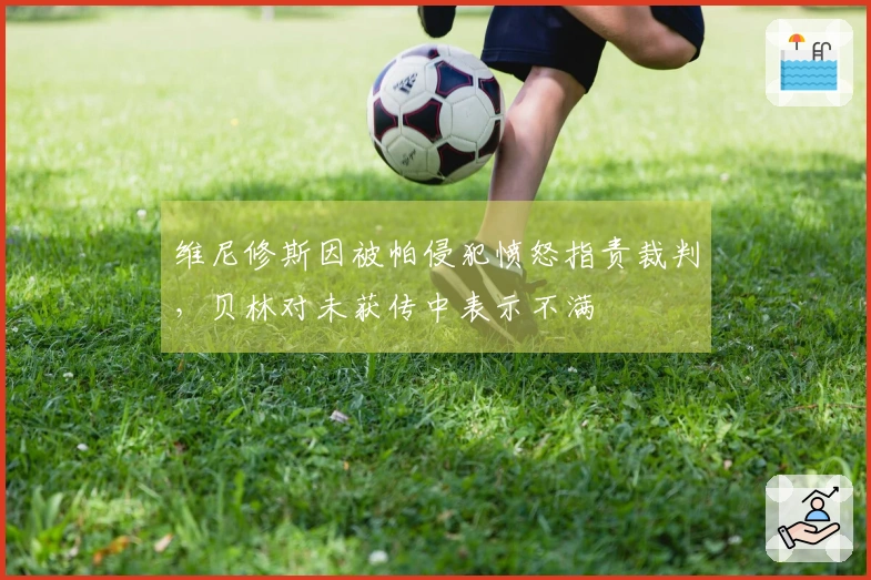 维尼修斯因被帕侵犯愤怒指责裁判，贝林对未获传中表示不满