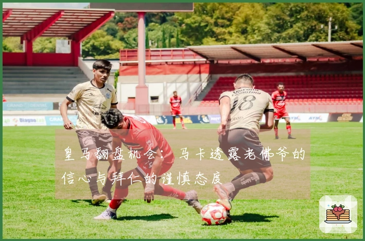皇马翻盘机会：马卡透露老佛爷的信心与拜仁的谨慎态度