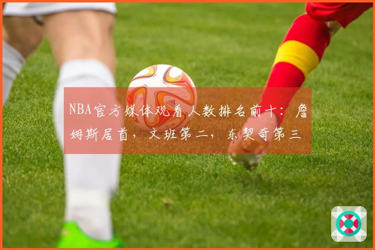 NBA官方媒体观看人数排名前十：詹姆斯居首，文班第二，东契奇第三，库里第四，里夫斯第十