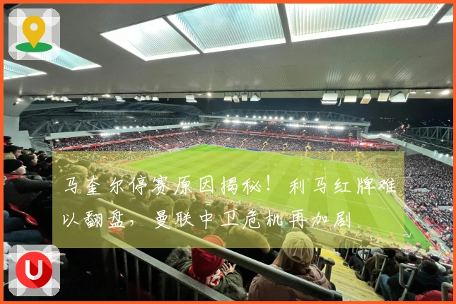 马奎尔停赛原因揭秘！利马红牌难以翻盘，曼联中卫危机再加剧