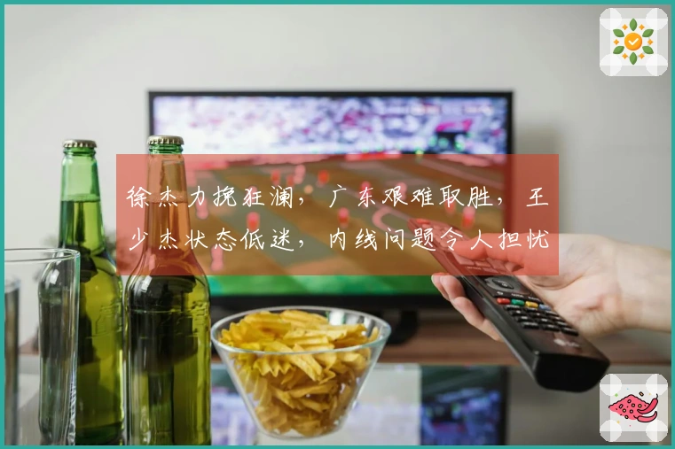 徐杰力挽狂澜，广东艰难取胜，王少杰状态低迷，内线问题令人担忧